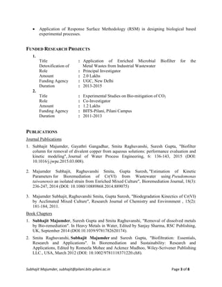 Subhajit Majumder, subhajit@pilani.bits-pilani.ac.in Page 3 of 8
 Application of Response Surface Methodology (RSM) in designing biological based
experimental processes.
FUNDED RESEARCH PROJECTS
1.
Title : Application of Enriched Microbial Biofilter for the
Detoxification of Metal Wastes from Industrial Wastewater
Role : Principal Investigator
Amount : 2.0 Lakhs
Funding Agency : UGC, New Delhi
Duration : 2013-2015
2.
Title : Experimental Studies on Bio-mitigation of CO2
Role : Co-Investigator
Amount : 1.2 Lakhs
Funding Agency : BITS-Pilani, Pilani Campus
Duration : 2011-2013
PUBLICATIONS
Journal Publications
1. Subhajit Majumder, Gayathri Gangadhar, Smita Raghuvanshi, Suresh Gupta, "Biofilter
column for removal of divalent copper from aqueous solutions: performance evaluation and
kinetic modeling", Journal of Water Process Engineering, 6: 136-143, 2015 (DOI:
10.1016/j.jwpe.2015.03.008).
2. Majumder Subhajit, Raghuvanshi Smita, Gupta Suresh, "Estimation of Kinetic
Parameters for Bioremediation of Cr(VI) from Wastewater using Pseudomonas
taiwanensis an isolated strain from Enriched Mixed Culture", Bioremediation Journal, 18(3):
236-247, 2014 (DOI: 10.1080/10889868.2014.889075)
3. Majumder Subhajit, Raghuvanshi Smita, Gupta Suresh, "Biodegradation Kinectics of Cr(VI)
by Acclimated Mixed Culture", Research Journal of Chemistry and Environment , 15(2):
181-184, 2011.
Book Chapters
1. Subhajit Majumder, Suresh Gupta and Smita Raghuvanshi, "Removal of dissolved metals
by Bio-remediation". In Heavy Metals in Water, Edited by Sanjay Sharma, RSC Publishing,
UK, September 2014 (DOI:10.1039/9781782620174).
2. Smita Raghuvanshi, Subhajit Majumder and Suresh Gupta, "Biofiltration: Essentials,
Research and Applications". In Bioremediation and Sustainability: Research and
Applications, Edited by Romeela Mohee and Ackmez Mudhoo, Wiley-Scrivener Publishing
LLC., USA, March 2012 (DOI: 10.1002/9781118371220.ch8).
 