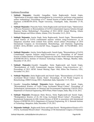 Subhajit Majumder, subhajit@pilani.bits-pilani.ac.in Page 4 of 8
Conference Proceedings
1. Subhajit Majumder, Gayathri Gangadhar, Smita Raghuvanshi, Suresh Gupta,
"Optimization of divalent copper bioremediation by Acinetobacter guillouiae using response
surface methodology", Proceedings of 67th
Annual Session of Indian Institute of Chemical
Engineers (CHEMCON-2014), Panjab University, Chandigarh, India, December 27-30,
2014.
2. Subhajit Majumder, Pratyusha Naini, Smita Raghuvanshi and Suresh Gupta, "Optimization
of Process Parameters in Bioremediation of Cr(VI) Contaminated Aqueous Solution through
Response Surface Methodology", Proceedings of 2014 AIChE Annual Meeting, Atlanta
Marriott Marquis and Hilton Atlanta, Atlanta, USA, November 16-21, 2014.
3. Subhajit Majumder, Amrita Singh, Smita Raghuvanshi, Suresh Gupta, "Bioremediation
growth kinetics of Cr(VI) contaminated aqueous solution using Pseudomonas sp., an
indigenous microbial strain isolated from aerobic mixed culture", Proceedings of 2014
International Congress on Environmental, Biotechnology, and Chemistry Engineering
(CEBCE 2014), IPCBEE vol.64, IACSIT Press, Singapore. DOI: 10.7763/IPCBEE. 2014.
V64. 6.
4. Subhajit Majumder, Amrita, Smita Raghuvanshi, Suresh Gupta, "Bioremediation of Cr(VI)
Contaminated Aqueous Solution using Pseudomonas sp.", Proceedings of 66th
Annual
Session of Indian Institute of Chemical Engineers & Joint Indo North American Symposium
(CHEMCON-2013), Institute of Chemical Technology Campus, Matunga, Mumbai, India,
December 27-30, 2013.
5. Subhajit Majumder, Gayathri Gangadhar, Smita Raghuvanshi and Suresh Gupta,
"Bioremediation of Cu(II) Contaminated Aqueous Solution Using Acinetobactor sp.",
Proceedings of 2013 AIChE Annual Meeting, Paper 146d, Hilton San Francisco, USA,
November 3-8, 2013.
6. Subhajit Majumder, Smita Raghuvanshi and Suresh Gupta, "Bioremediation of Cr(VI) by
Acclimated Mixed Culture: Kinetic Study", Proceedings of 3rd World Congress on
Biotechnology, OMICS Group, HICC, Hyderabad, India, September 13-15, 2012.
7. Gayathri Gangadhar, Subhajit Majumder, Smita Raghuvanshi and Suresh Gupta,
"Bioremediation Kinetics of Cu(II) Using Acclimated Mixed Culture", Proceedings of
Technological Advancements in Chemical and Environmental Engineering (TACEE-2012),
Department of Chemical Engineering, BITS-Pilani, Pilani Campus, India, May 23-24, 2012.
8. Subhajit Majumder, Dwaipayan Dutta Biswas, Smita Raghuvanshi and Suresh Gupta,
"Biodegradation Kinetics of Zn (II) Using Acclimated Mixed Culture", Proceedings of
International Symposium & 64th Annual Session of IIChE in association with International
Partners (CHEMCON-2011), Department of Chemical Engineering, M. S. Ramaiah Institute
of Technology, Bangalore, India, December 27-29, 2011.
9. Majumder Subhajit , Raghuvanshi Smita and Gupta Suresh, “Biodegradation Kinetics of Cr
(VI) by Acclimated Mixed Culture”. Proceedings of 5th International Congress of Chemistry
 