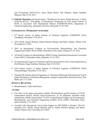 Subhajit Majumder, subhajit@pilani.bits-pilani.ac.in Page 5 of 8
and Environment (ICCE-2011), Glory Beach Resort, Port Dickson, Negeri Senbilan,
Malaysia, May 27-29, 2011.
10. Subhajit Majumder and Suresh Gupta , "Biofiltration for Heavy Metals Removal: A State-
of-the-art Review". Proceedings of International Symposium & 63rd Annual Session of
IIChE in association with International Partners (CHEMCON-2010), Department of
Chemical Engineering, Annamalai University, December 27-29, 2010.
CONFERENCES | WORKSHOP ATTENDED
1. 67th
Annual session of Indian Institute of Chemical Engineers (CHEMCON 2014),
Chandigarh, December 27-30, 2014.
2. 2014 AIChE Annual Meeting, Atlanta Marriott Marquis and Hilton Atlanta, Atlanta, USA,
November16-21,2014.
3. 2014 1st International Congress on Environmental, Biotechnology, and Chemistry
Engineering (CEBCE 2014), SAISE, Pride Hotel, Pune, India, February 21-23, 2014.
4. 3rd World Congress on Biotechnology, OMICS Group, Hyderabad International Convention
Center (HICC), Hyderabad, India, September 13-15, 2012.
5. 5th International Congress of Chemistry and Environment (ICCE-2011), Glory Beach Resort,
Port Dickson, Negeri Senbilan, Malaysia, May 27-29, 2011.
6. 63rd Annual session of Indian Institute of Chemical Engineers (CHEMCON 2010),
Annamalainagar, December 27-29, 2010.
7. Attended 5th Summer School Programme on “Petroleum Refining & Petrochemicals” held at
Indian Oil Institute of Petroleum Management, Gurgaon organized by Petrotech society, New
Delhi, July 7-11, 2010.
JOURNAL REVIEWER
 Bioremediation, Taylor and Francis.
AWARDS
 First Prize in the paper presentation entitled “Bioremediation growth kinetics of Cr(VI)
contaminated aqueous solution using Pseudomonas sp., an indigenous microbial strain
isolated from aerobic mixed culture” in 2014 1st International Congress on Environmental,
Biotechnology, and Chemistry Engineering (CEBCE 2014), SAISE, Pride Hotel, Pune,
India, February 21-23, 2014.
 Awarded with International Travel Grant Support by DST-SERB in October, 2014 for
attending 2014 AIChE Annual Meeting held at Atlanta Marriott Marquis and Hilton
Atlanta, Atlanta, USA, November16-21,2014.
 