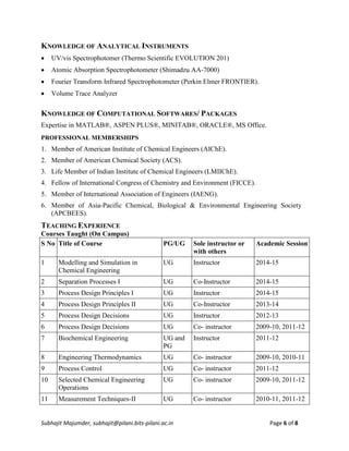 Subhajit Majumder, subhajit@pilani.bits-pilani.ac.in Page 6 of 8
KNOWLEDGE OF ANALYTICAL INSTRUMENTS
 UV/vis Spectrophotomer (Thermo Scientific EVOLUTION 201)
 Atomic Absorption Spectrophotometer (Shimadzu AA-7000)
 Fourier Transform Infrared Spectrophotometer (Perkin Elmer FRONTIER).
 Volume Trace Analyzer
KNOWLEDGE OF COMPUTATIONAL SOFTWARES/ PACKAGES
Expertise in MATLAB®, ASPEN PLUS®, MINITAB®, ORACLE®, MS Office.
PROFESSIONAL MEMBERSHIPS
1. Member of American Institute of Chemical Engineers (AIChE).
2. Member of American Chemical Society (ACS).
3. Life Member of Indian Institute of Chemical Engineers (LMIIChE).
4. Fellow of International Congress of Chemistry and Environment (FICCE).
5. Member of International Association of Engineers (IAENG).
6. Member of Asia-Pacific Chemical, Biological & Environmental Engineering Society
(APCBEES).
TEACHING EXPERIENCE
Courses Taught (On Campus)
S No Title of Course PG/UG Sole instructor or
with others
Academic Session
1 Modelling and Simulation in
Chemical Engineering
UG Instructor 2014-15
2 Separation Processes I UG Co-Instructor 2014-15
3 Process Design Principles I UG Instructor 2014-15
4 Process Design Principles II UG Co-Instructor 2013-14
5 Process Design Decisions UG Instructor 2012-13
6 Process Design Decisions UG Co- instructor 2009-10, 2011-12
7 Biochemical Engineering UG and
PG
Instructor 2011-12
8 Engineering Thermodynamics UG Co- instructor 2009-10, 2010-11
9 Process Control UG Co- instructor 2011-12
10 Selected Chemical Engineering
Operations
UG Co- instructor 2009-10, 2011-12
11 Measurement Techniques-II UG Co- instructor 2010-11, 2011-12
 