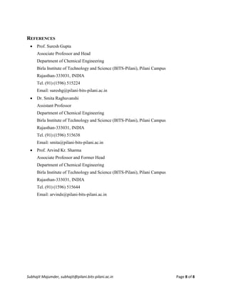 Subhajit Majumder, subhajit@pilani.bits-pilani.ac.in Page 8 of 8
REFERENCES
 Prof. Suresh Gupta
Associate Professor and Head
Department of Chemical Engineering
Birla Institute of Technology and Science (BITS-Pilani), Pilani Campus
Rajasthan-333031, INDIA
Tel. (91) (1596) 515224
Email: sureshg@pilani-bits-pilani.ac.in
 Dr. Smita Raghuvanshi
Assistant Professor
Department of Chemical Engineering
Birla Institute of Technology and Science (BITS-Pilani), Pilani Campus
Rajasthan-333031, INDIA
Tel. (91) (1596) 515638
Email: smita@pilani-bits-pilani.ac.in
 Prof. Arvind Kr. Sharma
Associate Professor and Former Head
Department of Chemical Engineering
Birla Institute of Technology and Science (BITS-Pilani), Pilani Campus
Rajasthan-333031, INDIA
Tel. (91) (1596) 515644
Email: arvinds@pilani-bits-pilani.ac.in
 