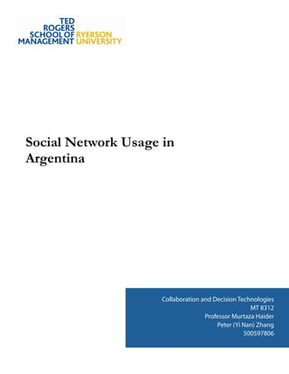 !
!
!
!
!
!
!
!
!
!
!
!
!
!
!
Social Network Usage in
Argentina
!
!
!
!
!
!
!
!
!
!
!
!
!
!
!
!
!
!
Figure 1: Usage of Online Social Network
Between Males and Females
Collaboration and Decision Technologies
MT 8312
Professor Murtaza Haider
Peter (Yi Nan) Zhang
500597806
 