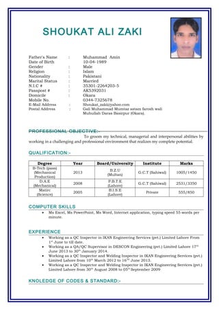 SHOUKAT ALI ZAKI
Father's Name : Muhammad Amin
Date of Birth 10-04-1989
Gender : Male
Religion : Islam
Nationality : Pakistani
Marital Status : Married
N.I.C # : 35301-2264203-5
Passpost # : AK5392031
Domicile : Okara
Mobile No. 0344-7325678
E-Mail Address : Shoukat_zaki@yahoo.com
Postal Address : Gali Muhammad Mumtaz astam farosh wali
Muhullah Daras Basirpur (Okara).
PROFESSIONAL OBJECTIVE:-
To groom my technical, managerial and interpersonal abilities by
working in a challenging and professional environment that realizes my complete potential.
QUALIFICATION:-
Degree Year Board/University Institute Marks
B-Tech (pass)
(Mechanical
Production)
2013
B.Z.U
(Multan)
G.C.T (Sahiwal) 1005/1450
D.A.E
(Mechanical)
2008
P.B.T.E
(Lahore)
G.C.T (Sahiwal) 2531/3350
Matirc
(Science)
2005
B.I.S.E
(Lahore)
Private 555/850
COMPUTER SKILLS
• Ms Excel, Ms PowerPoint, Ms Word, Internet application, typing speed 55 words per
minute.
EXPERIENCE
• Working as a QC Inspector in IKAN Engineering Services (pvt.) Limited Lahore From
1st
June to till date.
• Working as a QA/QC Supervisor in DESCON Engineering (pvt.) Limited Lahore 17th
June 2013 to 30th
January 2014.
• Working as a QC Inspector and Welding Inspector in IKAN Engineering Services (pvt.)
Limited Lahore from 10th
March 2012 to 16TH
June 2013.
• Working as a QC Inspector and Welding Inspector in IKAN Engineering Services (pvt.)
Limited Lahore from 30th
August 2008 to 05th
September 2009.
KNOLEDGE OF CODES & STANDARD:-
 