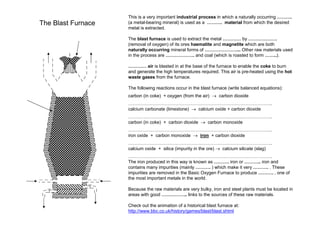 The Blast Furnace

This is a very important industrial process in which a naturally occurring ……….
(a metal-bearing mineral) is used as a ………. material from which the desired
metal is extracted.
The blast furnace is used to extract the metal ………… by ……………….
(removal of oxygen) of its ores haematite and magnetite which are both
naturally occurring mineral forms of …………………... Other raw materials used
in the process are ………………. and coal (which is roasted to form ……..).
………… air is blasted in at the base of the furnace to enable the coke to burn
and generate the high temperatures required. This air is pre-heated using the hot
waste gases from the furnace.
The following reactions occur in the blast furnace (write balanced equations):
carbon (in coke) + oxygen (from the air) → carbon dioxide
…………………………………………………………………………………..
calcium carbonate (limestone) → calcium oxide + carbon dioxide
…………………………………………………………………………………..
carbon (in coke) + carbon dioxide → carbon monoxide
…………………………………………………………………………………..
iron oxide + carbon monoxide → iron + carbon dioxide
…………………………………………………………………………………..
calcium oxide + silica (impurity in the ore) → calcium silicate (slag)
…………………………………………………………………………………..
The iron produced in this way is known as ………. iron or ……….. iron and
contains many impurities (mainly ………. ) which make it very ………. . These
impurities are removed in the Basic Oxygen Furnace to produce ………. , one of
the most important metals in the world.
Because the raw materials are very bulky, iron and steel plants must be located in
areas with good …………….. links to the sources of these raw materials.
Check out the animation of a historical blast furnace at:
http://www.bbc.co.uk/history/games/blast/blast.shtml

 