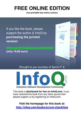 FREE ONLINE EDITION
                 (non-printable free online version)




If you like the book, please
support the author & InfoQ by
purchasing the printed
version:

www.sprint-it.de/scrum-checklists
(only 19,90 euro)




           Brought to you courtesy of Sprint-IT &




     This book is distributed for free on InfoQ.com, if you
     have received this book from any other source then
     please support us by registering on InfoQ.com.

          Visit the homepage for this book at:
       http://infoq.com/books/scrum-checklists
 