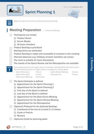 Scrum CHECKLIST



                Sprint Planning 1

  Define the Sprint Goal and the Selected Product Backlog.




Meeting Preparation                     |   General Meeting

  Participants are invited:
     Product Owner
     Scrum Master
     All team members
  Product Backlog is prioritized
  Backlog Items are estimated
  Product Backlog is visible and accessible to everyone in the meeting
  Planned absences (e.g. holidays) of team members are known




                                                                                          Planning 1
  The room is suitable for team discussions
  The results of the Sprint Review and the Retrospective are available
  Every appointment for the regular Scrum meetings is defined before the Sprint starts.
  Recommended duration for regular Scrum meetings of a 30 day Sprint:
  - Sprint Planning 1:        4 hours        - Sprint Review Meeting:       2 hours
  - Sprint Planning 2:        4 hours        - Retrospective:               2 hours
  - Daily Scrum Meeting:      15 minutes

  The Sprint Schedule is defined
     Appointment for the Sprint Planning 1
     Appointment for the Sprint Planning 2
     First day of the Sprint is defined
     Last day of the Sprint is defined
     Appointment for the Daily Scrum Meeting
     Appointment for the Sprint Review Meeting
     Appointment for the Retrospective
  (Optional) Pinboard for the Selected Backlog:
     A pinboard of the size of at least 2 x 2 meters
     Cards or Post-its
     Markers
  (Optional) Cards for planning poker


                                                                               Page 1/2
 