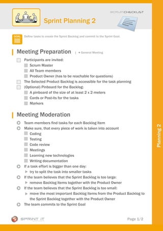 Scrum CHECKLIST



                Sprint Planning 2

  Define tasks to create the Sprint Backlog and commit to the Sprint Goal.




Meeting Preparation                    |    General Meeting

  Participants are invited:
     Scrum Master
     All Team members
     Product Owner (has to be reachable for questions)
  The Selected Product Backlog is accessible for the task planning
  (Optional) Pinboard for the Backlog:
     A pinboard of the size of at least 2 x 2 meters
     Cards or Post-its for the tasks
     Markers


Meeting Moderation
  Team members find tasks for each Backlog Item




                                                                                        Planning 2
  Make sure, that every piece of work is taken into account
       Coding
       Testing
       Code review
       Meetings
       Learning new technologies
       Writing documentation
  If a task effort is bigger than one day:
       try to split the task into smaller tasks
  If the team believes that the Sprint Backlog is too large:
       remove Backlog Items together with the Product Owner
  If the team believes that the Sprint Backlog is too small:
       move the most important Backlog Items from the Product Backlog to
       the Sprint Backlog together with the Product Owner
  The team commits to the Sprint Goal


                                                                             Page 1/2
 