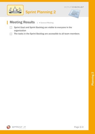 Scrum CHECKLIST



             Sprint Planning 2

Meeting Results          |   General Meeting

  Sprint Goal and Sprint Backlog are visible to everyone in the
  organization
  The tasks in the Sprint Backlog are accessible to all team members




                                                                         Planning 2




                                                              Page 2/2
 