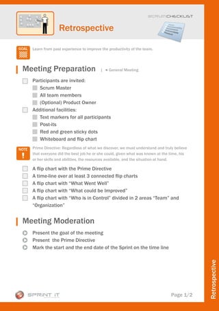 Scrum CHECKLIST



                Retrospective

  Learn from past experience to improve the productivity of the team.




Meeting Preparation                    |    General Meeting

  Participants are invited:
     Scrum Master
     All team members
     (Optional) Product Owner
  Additional facilities:
     Text markers for all participants
     Post-its
     Red and green sticky dots
     Whiteboard and flip chart
  Prime Directive: Regardless of what we discover, we must understand and truly believe
  that everyone did the best job he or she could, given what was known at the time, his
  or her skills and abilities, the resources available, and the situation at hand.

  A flip chart with the Prime Directive
  A time-line over at least 3 connected flip charts
  A flip chart with “What Went Well”
  A flip chart with “What could be Improved”
  A flip chart with “Who is in Control” divided in 2 areas “Team” and
  “Organization”


Meeting Moderation
  Present the goal of the meeting
  Present the Prime Directive
  Mark the start and the end date of the Sprint on the time line
                                                                                          Retrospective




                                                                              Page 1/2
 