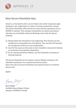 Dear Scrum Checklists User,

Scrum is a framework with a set of simple rules which empowers agile
thinking in your organization in order to increase productivity and joy.
The Scrum Checklists refine the Scrum rules with the experience of our
SPRiNT-iT coaches. This compact combination of checks and actions
will help you to facilitate all Scrum Meetings and create the Scrum
artifacts.

   Strictly follow the Checklists in the beginning. This will give you the
   confidence to accomplish your first Sprints. Your success will increase
   the acceptance of Scrum in your organization.
   Use the free space on the back of each checklist to document individu-
   al conventions and specific adaptations.
   As an experienced Scrum Master, use the Checklists as backup or
   training material.

The Scrum Checklists do not replace a Scrum Master training or the
individual assistance of an experienced Scrum Coach.
Start now with our Scrum Checklists and quickly become an effective
Scrum user!

WUFF!




Boris Gloger
Certified Scrum Master Trainer
Director of SPRiNT-iT GmbH
 