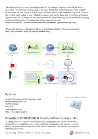 “I was pleasantly surprised when I perused this little book: these are virtually the same
checklists I myself make in my head or on index cards! The content provides “just enough”
information, without trying to teach Scrum, which is better done in-person. The form factor of
the printed book suits me well - attractive, robust and useful. I can see myself giving these to
apprentices I am training - not as a replacement for other learning, but as a reminder to apply
that learning instead of the old patterns they have from habit.”
Deborah Hartmann, Certified Scrum Practitioner, InfoQ.com Agile Community Editor


“Thanks for the Scrum Checklists. Those are fantastic. Brilliant idea and execution!”
Mike Cohn, Author of ‘Agile Estimating and Planning’




Publisher:
                                                                       Scrum CHECKLISTS
SPRiNT iT Gesellschaft für Lösungen mbH
Pforzheimer Straße 160
76275 Ettlingen
Germany
sales@sprint-it.com
http: //www.sprint-it.com


Copyright © 2006 SPRiNT iT Gesellschaft für Lösungen mbH
All rights reserved. This publication is protected by copyright, and permission must be
obtained from the publisher prior to any prohibited reproduction, storage in a retrieval
system, or transmission in any form or by means, electronic, mechanical, photocopying,
recording, or likewise.

3rd Printing – October 2006 | Printed in Germany
 