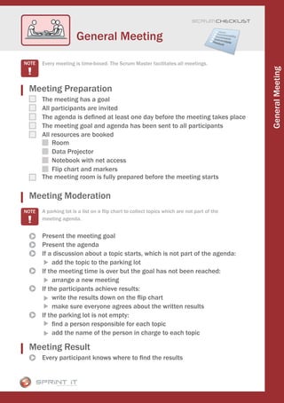 Scrum CHECKLIST



                  General Meeting

  Every meeting is time-boxed. The Scrum Master facilitates all meetings.




                                                                                          General Meeting
Meeting Preparation
  The meeting has a goal
  All participants are invited
  The agenda is defined at least one day before the meeting takes place
  The meeting goal and agenda has been sent to all participants
  All resources are booked
      Room
      Data Projector
      Notebook with net access
      Flip chart and markers
  The meeting room is fully prepared before the meeting starts

Meeting Moderation
  A parking lot is a list on a flip chart to collect topics which are not part of the
  meeting agenda.


  Present the meeting goal
  Present the agenda
  If a discussion about a topic starts, which is not part of the agenda:
       add the topic to the parking lot
  If the meeting time is over but the goal has not been reached:
       arrange a new meeting
  If the participants achieve results:
       write the results down on the flip chart
       make sure everyone agrees about the written results
  If the parking lot is not empty:
       find a person responsible for each topic
       add the name of the person in charge to each topic

Meeting Result
  Every participant knows where to find the results
 