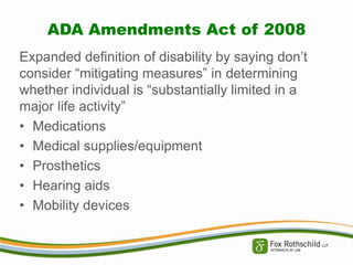 ADA Amendments Act of 2008
Expanded definition of disability by saying don’t
consider “mitigating measures” in determining
whether individual is “substantially limited in a
major life activity”
• Medications
• Medical supplies/equipment
• Prosthetics
• Hearing aids
• Mobility devices

 