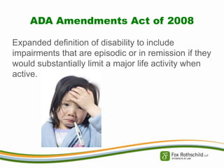 ADA Amendments Act of 2008
Expanded definition of disability to include
impairments that are episodic or in remission if they
would substantially limit a major life activity when
active.

 