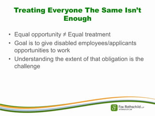 Treating Everyone The Same Isn’t
Enough
• Equal opportunity ≠ Equal treatment
• Goal is to give disabled employees/applicants
opportunities to work
• Understanding the extent of that obligation is the
challenge

 