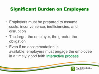 Significant Burden on Employers
• Employers must be prepared to assume
costs, inconvenience, inefficiencies, and
disruption
• The larger the employer, the greater the
obligation
• Even if no accommodation is
available, employers must engage the employee
in a timely, good faith interactive process

 