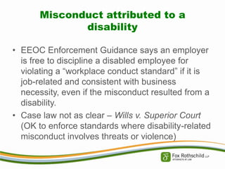 Misconduct attributed to a
disability
• EEOC Enforcement Guidance says an employer
is free to discipline a disabled employee for
violating a “workplace conduct standard” if it is
job-related and consistent with business
necessity, even if the misconduct resulted from a
disability.
• Case law not as clear – Wills v. Superior Court
(OK to enforce standards where disability-related
misconduct involves threats or violence)

 