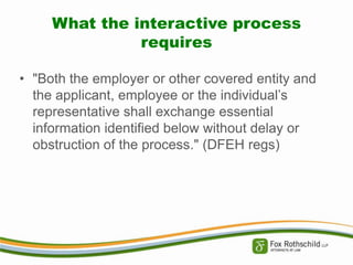 What the interactive process
requires
• "Both the employer or other covered entity and
the applicant, employee or the individual’s
representative shall exchange essential
information identified below without delay or
obstruction of the process." (DFEH regs)

 