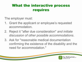 What the interactive process
requires
The employer must:
1. Grant the applicant or employee’s requested
accommodation.
2. Reject it "after due consideration" and initiate
discussion of other possible accommodations.
3. Ask for "reasonable medical documentation
confirming the existence of the disability and the
need for accommodation."

 