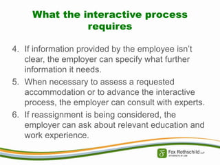 What the interactive process
requires
4. If information provided by the employee isn’t
clear, the employer can specify what further
information it needs.
5. When necessary to assess a requested
accommodation or to advance the interactive
process, the employer can consult with experts.
6. If reassignment is being considered, the
employer can ask about relevant education and
work experience.

 