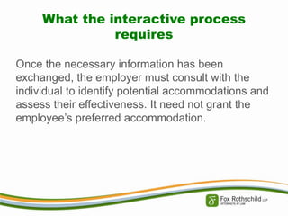 What the interactive process
requires
Once the necessary information has been
exchanged, the employer must consult with the
individual to identify potential accommodations and
assess their effectiveness. It need not grant the
employee’s preferred accommodation.

 