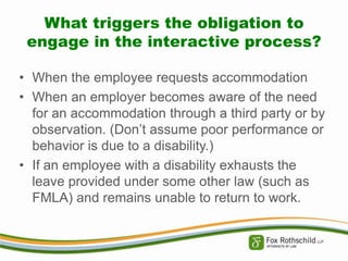 What triggers the obligation to
engage in the interactive process?
• When the employee requests accommodation
• When an employer becomes aware of the need
for an accommodation through a third party or by
observation. (Don’t assume poor performance or
behavior is due to a disability.)
• If an employee with a disability exhausts the
leave provided under some other law (such as
FMLA) and remains unable to return to work.

 