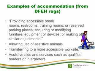 Examples of accommodation (from
DFEH regs)
• “Providing accessible break
rooms, restrooms, training rooms, or reserved
parking places; acquiring or modifying
furniture, equipment or devices; or making other
similar adjustments.”
• Allowing use of assistive animals.
• Transferring to a more accessible worksite.
• Assistive aids and services such as qualified
readers or interpreters.

 