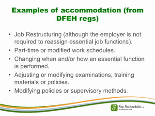 Examples of accommodation (from
DFEH regs)
• Job Restructuring (although the employer is not
required to reassign essential job functions).
• Part-time or modified work schedules.
• Changing when and/or how an essential function
is performed.
• Adjusting or modifying examinations, training
materials or policies.
• Modifying policies or supervisory methods.

 