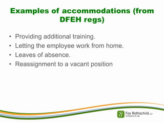 Examples of accommodations (from
DFEH regs)
•
•
•
•

Providing additional training.
Letting the employee work from home.
Leaves of absence.
Reassignment to a vacant position

 