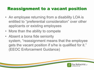 Reassignment to a vacant position
• An employee returning from a disability LOA is
entitled to “preferential consideration” over other
applicants or existing employees
• More than the ability to compete
• Absent a bona fide seniority
system, “reassignment means that the employee
gets the vacant position if s/he is qualified for it.”
(EEOC Enforcement Guidance)

 