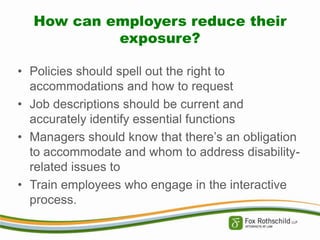 How can employers reduce their
exposure?
• Policies should spell out the right to
accommodations and how to request
• Job descriptions should be current and
accurately identify essential functions
• Managers should know that there’s an obligation
to accommodate and whom to address disabilityrelated issues to
• Train employees who engage in the interactive
process.

 