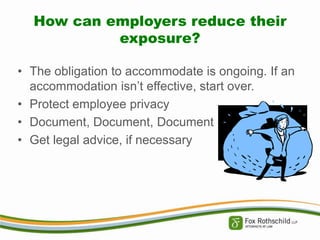 How can employers reduce their
exposure?
• The obligation to accommodate is ongoing. If an
accommodation isn’t effective, start over.
• Protect employee privacy
• Document, Document, Document
• Get legal advice, if necessary

 