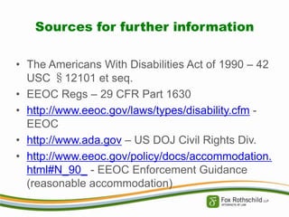 Sources for further information
• The Americans With Disabilities Act of 1990 – 42
USC §12101 et seq.
• EEOC Regs – 29 CFR Part 1630
• http://www.eeoc.gov/laws/types/disability.cfm EEOC
• http://www.ada.gov – US DOJ Civil Rights Div.
• http://www.eeoc.gov/policy/docs/accommodation.
html#N_90_ - EEOC Enforcement Guidance
(reasonable accommodation)

 