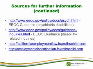 Sources for further information
(continued)
• http://www.eeoc.gov/policy/docs/psych.html EEOC Guidance (psychiatric disabilities)
• http://www.eeoc.gov/policy/docs/guidanceinquiries.html - EEOC Guidance (disabilityrelated inquiries)
• http://californiaemploymentlaw.foxrothschild.com
• http://employmentdiscrimination.foxrothschild.com

 