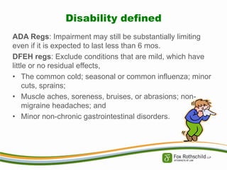 Disability defined
ADA Regs: Impairment may still be substantially limiting
even if it is expected to last less than 6 mos.
DFEH regs: Exclude conditions that are mild, which have
little or no residual effects,
• The common cold; seasonal or common influenza; minor
cuts, sprains;
• Muscle aches, soreness, bruises, or abrasions; nonmigraine headaches; and
• Minor non-chronic gastrointestinal disorders.

 