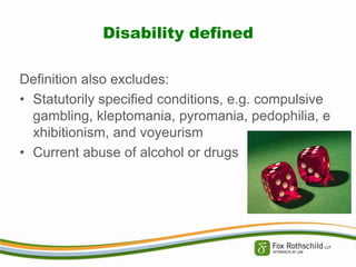 Disability defined
Definition also excludes:
• Statutorily specified conditions, e.g. compulsive
gambling, kleptomania, pyromania, pedophilia, e
xhibitionism, and voyeurism
• Current abuse of alcohol or drugs

 