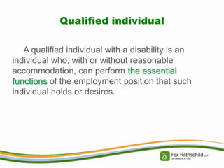 Qualified individual
A qualified individual with a disability is an
individual who, with or without reasonable
accommodation, can perform the essential
functions of the employment position that such
individual holds or desires.

 