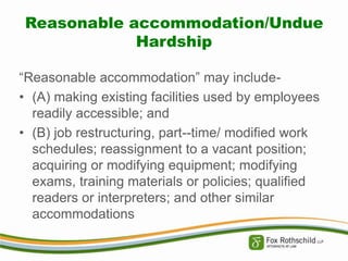 Reasonable accommodation/Undue
Hardship
“Reasonable accommodation” may include• (A) making existing facilities used by employees
readily accessible; and
• (B) job restructuring, part--time/ modified work
schedules; reassignment to a vacant position;
acquiring or modifying equipment; modifying
exams, training materials or policies; qualified
readers or interpreters; and other similar
accommodations

 