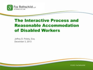 The Interactive Process and
Reasonable Accommodation
of Disabled Workers
Jeffrey D. Polsky, Esq.
December 3, 2013

© 2013 Fox Rothschild

 