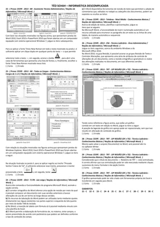 TÉO SCHAH – INFORMÁTICA DESCOMPLICADA 
22 - ( Prova: CESPE - 2013 - MI - Assistente Técnico Administrativo / Noções de Informática / Microsoft Word; ) 
Com base nas situações mostradas nas figuras acima, que apresentam janelas do Word 2010, Excel 2010 e PowerPoint 2010 que foram abertas em um computador equipado com sistema operacional Windows 7, julgue os itens subsequentes. Para se aplicar a fonte Times New Roman em todo o texto mostrado na janela I, é suficiente aplicar um clique duplo em qualquer ponto do texto — o que permite selecionar todo o texto —; em seguida, acionar o botão , para abrir uma caixa de ferramentas que apresenta uma lista de fontes; e, finalmente, escolher a fonte Times New Roman mostrada nessa lista. ( ) Certo ( ) Errado 23 - ( Prova: CESPE - 2013 - MI - Todos os Cargos - Conhecimentos Básicos - Cargos de 1 a 4 / Noções de Informática / Microsoft Word; ) 
Com relação às situações mostradas nas figuras acima,que apresentam janelas do Windows Explorer, Word 2010, Excel 2010 e PowerPoint 2010 que foram abertas em um computador equipado com sistema operacional Windows 7, julgue os itens a seguir. Na situação ilustrada na janela II, para se aplicar negrito ao trecho “Prezado Senhor Fulano de Tal”, é suficiente selecionar esse trecho, pressionar e manter pressionada a tecla e, em seguida, teclar ( ) Certo ( ) Errado 24 - ( Prova: CESPE - 2013 - TJ-PB - Juiz Leigo / Noções de Informática / Microsoft Word; ) Acerca dos comandos e funcionalidades do programa Microsoft Word, assinale a opção correta. a) O corretor ortográfico do Word oferece uma opção de revisão por meio da qual é possível comparar um documento com suas versões anteriores e buscar alterações do uso de um termo ao longo dessas versões. b) Os recursos de tabulação do Word podem ser utilizados tanto mediante ajustes diretamente nas réguas existentes nas partes superior e esquerda da tela quanto por meio do botão TAB do teclado. c) No Word, a inserção de tabela com fórmula só é possível mediante vínculo com uma planilha do Excel. d) O Word permite a elaboração de formulários de, no máximo, vinte campos, a serem preenchidos de acordo com parâmetros que podem ser definidos conforme o tipo de conteúdo do campo. e) O Word disponibiliza ferramentas de revisão de texto que permitem a adição de comentários que, editados no rodapé ou cabeçalho dos documentos, podem ser expostos ou ocultos ao leitor. 25 - ( Prova: CESPE - 2013 - Telebras - Nível Médio - Conhecimentos Básicos / Noções de Informática / Microsoft Word; ) Acerca de edição de textos, planilhas e apresentações, julgue os itens que se seguem. No Microsoft Word, a funcionalidade de inserir numeração automática é um recurso utilizado para enumerar os parágrafos de um texto ou as linhas de uma tabela, de maneira automática e sequencial. ( ) Certo ( ) Errado 26 - ( Prova: CESPE - 2013 - CNJ - Técnico Judiciário - Área Administrativa / Noções de Informática / Microsoft Word; ) Julgue os itens seguintes, acerca do ambiente Windows e do Microsoft Office 2010. No Word 2010, na guia Revisão, é possível acionar os grupos Revisão de Texto e Controlar Alterações, que apresenta uma série de atributos de controle de alterações de um documento, como a revisão ortográfica e gramatical e o realce das alterações realizadas no documento, em suas diferentes versões. ( ) Certo ( ) Errado 27 - ( Prova: CESPE - 2013 - TRT - 10ª REGIÃO (DF e TO) - Técnico Judiciário - Conhecimentos Básicos / Noções de Informática / Microsoft Word; ) 
Tendo como referência a figura acima, que exibe um gráfico contido em um texto em edição no Word, julgue os itens a seguir. A posição da legenda do gráfico em apreço pode ser reposicionada, sem que isso resulte em alteração do conteúdo do gráfico. ( ) Certo ( ) Errado 28 - ( Prova: CESPE - 2013 - TRT - 10ª REGIÃO (DF e TO) - Técnico Judiciário - Conhecimentos Básicos / Noções de Informática / Microsoft Word; ) Mesmo após salvar o arquivo Documento2 no Word, será possível abri-lo no software Writer. ( ) Certo ( ) Errado 29 - ( Prova: CESPE - 2013 - TRT - 10ª REGIÃO (DF e TO) - Técnico Judiciário - Conhecimentos Básicos / Noções de Informática / Microsoft Word; ) Considerando que o título do documento — Relatório do TRT — está centralizado, é correto afirmar que sua centralização pode ter sido executada mediante cliques sucessivos do menu Formatar e da opção Centro. ( ) Certo ( ) Errado 30 - ( Prova: CESPE - 2013 - TRT - 10ª REGIÃO (DF e TO) - Técnico Judiciário - Conhecimentos Básicos / Noções de Informática / Microsoft Word; ) O gráfico apresentado pode ter sido criado com ferramentas próprias do Excel e transferido em seguida para Word. ( ) Certo ( ) Errado GABARITOS: 21 - C 22 - E 23 - C 24 - B 25 - C 26 - C 27 - C 28 - C 29 - E 30 - C  