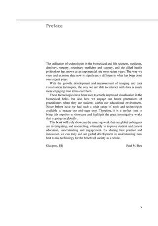 Preface
The utilisation of technologies in the biomedical and life sciences, medicine,
dentistry, surgery, veterinary medicine and surgery, and the allied health
professions has grown at an exponential rate over recent years. The way we
view and examine data now is signiﬁcantly different to what has been done
over recent years.
With the growth, development and improvement of imaging and data
visualisation techniques, the way we are able to interact with data is much
more engaging than it has ever been.
These technologies have been used to enable improved visualisation in the
biomedical ﬁelds, but also how we engage our future generations of
practitioners when they are students within our educational environment.
Never before have we had such a wide range of tools and technologies
available to engage our end-stage user. Therefore, it is a perfect time to
bring this together to showcase and highlight the great investigative works
that is going on globally.
This book will truly showcase the amazing work that our global colleagues
are investigating, and researching, ultimately to improve student and patient
education, understanding and engagement. By sharing best practice and
innovation we can truly aid our global development in understanding how
best to use technology for the beneﬁt of society as a whole.
Glasgow, UK Paul M. Rea
v
 