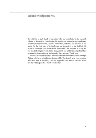 Acknowledgements
I would like to truly thank every author who has contributed to the eleventh
edition of Biomedical Visualisation. By sharing our innovative approaches we
can truly beneﬁt students, faculty, researchers, industry, and beyond, in our
quest for the best uses of technologies and computers in the ﬁeld of life
sciences, medicine, the allied health professions, and beyond. In doing so,
we can truly improve our global engagement and understanding about best
practice in the use of these technologies for everyone. Thank you!
I would also like to extend a personal note of thanks to the team at Springer
Nature who have helped make this possible. The team I have been working
with have been so incredibly kind and supportive, and without you, this would
not have been possible. Thank you kindly!
vii
 