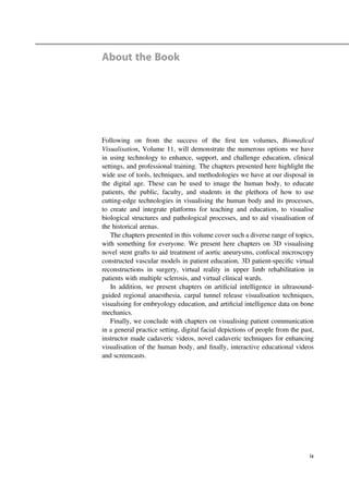 About the Book
Following on from the success of the ﬁrst ten volumes, Biomedical
Visualisation, Volume 11, will demonstrate the numerous options we have
in using technology to enhance, support, and challenge education, clinical
settings, and professional training. The chapters presented here highlight the
wide use of tools, techniques, and methodologies we have at our disposal in
the digital age. These can be used to image the human body, to educate
patients, the public, faculty, and students in the plethora of how to use
cutting-edge technologies in visualising the human body and its processes,
to create and integrate platforms for teaching and education, to visualise
biological structures and pathological processes, and to aid visualisation of
the historical arenas.
The chapters presented in this volume cover such a diverse range of topics,
with something for everyone. We present here chapters on 3D visualising
novel stent grafts to aid treatment of aortic aneurysms, confocal microscopy
constructed vascular models in patient education, 3D patient-speciﬁc virtual
reconstructions in surgery, virtual reality in upper limb rehabilitation in
patients with multiple sclerosis, and virtual clinical wards.
In addition, we present chapters on artiﬁcial intelligence in ultrasound-
guided regional anaesthesia, carpal tunnel release visualisation techniques,
visualising for embryology education, and artiﬁcial intelligence data on bone
mechanics.
Finally, we conclude with chapters on visualising patient communication
in a general practice setting, digital facial depictions of people from the past,
instructor made cadaveric videos, novel cadaveric techniques for enhancing
visualisation of the human body, and ﬁnally, interactive educational videos
and screencasts.
ix
 
