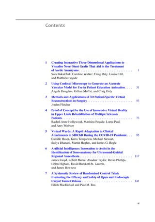 Contents
1 Creating Interactive Three-Dimensional Applications to
Visualise Novel Stent Grafts That Aid in the Treatment
of Aortic Aneurysms . . . . . . . . . . . . . . . . . . . . . . . . . . . . . . . 1
Sara Bakalchuk, Caroline Walker, Craig Daly, Louise Hill,
and Matthieu Poyade
2 Using Confocal Microscopy to Generate an Accurate
Vascular Model for Use in Patient Education Animation . . . . 31
Angela Douglass, Gillian Moffat, and Craig Daly
3 Methods and Applications of 3D Patient-Speciﬁc Virtual
Reconstructions in Surgery . . . . . . . . . . . . . . . . . . . . . . . . . . 53
Jordan Fletcher
4 Proof of Concept for the Use of Immersive Virtual Reality
in Upper Limb Rehabilitation of Multiple Sclerosis
Patients . . . . . . . . . . . . . . . . . . . . . . . . . . . . . . . . . . . . . . . . . 73
Rachel-Anne Hollywood, Matthieu Poyade, Lorna Paul,
and Amy Webster
5 Virtual Wards: A Rapid Adaptation to Clinical
Attachments in MBChB During the COVID-19 Pandemic . . . 95
Camille Huser, Kerra Templeton, Michael Stewart,
Saﬁya Dhanani, Martin Hughes, and James G. Boyle
6 Artiﬁcial Intelligence: Innovation to Assist in the
Identiﬁcation of Sono-anatomy for Ultrasound-Guided
Regional Anaesthesia . . . . . . . . . . . . . . . . . . . . . . . . . . . . . . . 117
James Lloyd, Robert Morse, Alasdair Taylor, David Phillips,
Helen Higham, David Burckett-St. Laurent,
and James Bowness
7 A Systematic Review of Randomised Control Trials
Evaluating the Efﬁcacy and Safety of Open and Endoscopic
Carpal Tunnel Release . . . . . . . . . . . . . . . . . . . . . . . . . . . . . . 141
Eilidh MacDonald and Paul M. Rea
xi
 