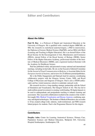 Editor and Contributors
About the Editor
Paul M. Rea is a Professor of Digital and Anatomical Education at the
University of Glasgow. He is qualiﬁed with a medical degree (MBChB), an
MSc (by research) in craniofacial anatomy/surgery, a PhD in neuroscience,
the Diploma in Forensic Medical Science (DipFMS), and an MEd with Merit
(Learning and Teaching in Higher Education). He is an elected Fellow of the
Royal Society for the Encouragement of Arts, Manufactures and Commerce
(FRSA), elected Fellow of the Royal Society of Biology (FRSB), Senior
Fellow of the Higher Education Academy, professional member of the Insti-
tute of Medical Illustrators (MIMI), and a registered medical illustrator with
the Academy for Healthcare Science.
Paul has published widely and presented at many national and international
meetings, including invited talks. He sits on the Executive Editorial Committee
for the Journal of Visual Communication in Medicine, is Associate Editor for the
European Journal of Anatomy, and reviews for 25 different journals/publishers.
He is the Public Engagement and Outreach lead for anatomy coordinating
collaborative projects with the Glasgow Science Centre, NHS, and Royal
College of Physicians and Surgeons of Glasgow. Paul is also a STEM ambas-
sador and has visited numerous schools to undertake outreach work.
His research involves a long-standing strategic partnership with the School
of Simulation and Visualisation, The Glasgow School of Art. This has led to
multi-million pound investment in creating world-leading 3D digital datasets to
be used in undergraduate and postgraduate teaching to enhance learning and
assessment. This successful collaboration resulted in the creation of the world’s
ﬁrst taught MSc Medical Visualisation and Human Anatomy combining anat-
omy and digital technologies. The Institute of Medical Illustrators also accredits
it. It has created college-wide, industry, multi-institutional, and NHS research
linked projects for students. Paul is the Programme Director for this degree.
Contributors
Deepika Anbu Centre for Learning Anatomical Sciences, Primary Care,
Population Sciences and Medical Education, Mailpoint 845, University
Hospital Southampton, Southampton, UK
xiii
 