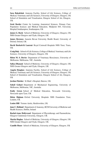 Sara Bakalchuk Anatomy Facility, School of Life Sciences, College of
Medical, Veterinary and Life Sciences, University of Glasgow, Glasgow, UK
School of Simulation and Visualisation, Glasgow School of Art, Glasgow,
UK
Scott Border Centre for Learning Anatomical Sciences, Primary Care,
Population Sciences and Medical Education, Mailpoint 845, University
Hospital Southampton, Southampton, UK
James G. Boyle School of Medicine, University of Glasgow, Glasgow, UK
NHS Greater Glasgow and Clyde, Glasgow, UK
James Bowness Aneurin Bevan University Health Board, University of
Oxford, Oxford, UK
David Burkett-St Laurent Royal Cornwall Hospitals NHS Trust, Truro,
UK
Craig Daly School of Life Sciences, College of Medical, Veterinary and Life
Sciences, University of Glasgow, Glasgow, UK
Helen M. S. Davies Department of Veterinary Biosciences, University of
Melbourne, Melbourne, VIC, Australia
Saﬁya Dhanani School of Medicine, University of Glasgow, Glasgow, UK
NHS Greater Glasgow and Clyde, Glasgow, UK
Angela Douglass Anatomy Facility, School of Life Sciences, College of
Medical, Veterinary and Life Sciences, University of Glasgow, Glasgow, UK
School of Simulation and Visualisation, Glasgow School of Art, Glasgow,
UK
Jordan Fletcher St Mark’s Hospital, Harrow, UK
Soheil Gohari Department of Mechanical Engineering, University of
Melbourne, Melbourne, VIC, Australia
Emily Green School of Medical Education, Newcastle University,
Newcastle upon Tyne, UK
Helen Higham Oxford University Hospitals NHS Foundation Trust,
London, UK
Louise Hill Terumo Aortic, Renfrewshire, UK
Jane C. Holland Department of Anatomy, RCSI University of Medicine and
Health Sciences, Dublin, Ireland
Rachel-Anne Hollywood Department of Physiotherapy and Paramedicine,
Glasgow Caledonian University, Glasgow, UK
Martin Hughes School of Medicine, University of Glasgow, Glasgow, UK
NHS Greater Glasgow and Clyde, Glasgow, UK
Camille Huser School of Medicine, University of Glasgow, Glasgow, UK
xiv Editor and Contributors
 