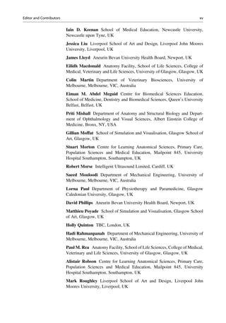 Iain D. Keenan School of Medical Education, Newcastle University,
Newcastle upon Tyne, UK
Jessica Liu Liverpool School of Art and Design, Liverpool John Moores
University, Liverpool, UK
James Lloyd Aneurin Bevan University Health Board, Newport, UK
Eilidh Macdonald Anatomy Facility, School of Life Sciences, College of
Medical, Veterinary and Life Sciences, University of Glasgow, Glasgow, UK
Colin Martin Department of Veterinary Biosciences, University of
Melbourne, Melbourne, VIC, Australia
Eiman M. Abdel Meguid Centre for Biomedical Sciences Education,
School of Medicine, Dentistry and Biomedical Sciences, Queen’s University
Belfast, Belfast, UK
Priti Mishall Department of Anatomy and Structural Biology and Depart-
ment of Ophthalmology and Visual Sciences, Albert Einstein College of
Medicine, Bronx, NY, USA
Gillian Moffat School of Simulation and Visualisation, Glasgow School of
Art, Glasgow, UK
Stuart Morton Centre for Learning Anatomical Sciences, Primary Care,
Population Sciences and Medical Education, Mailpoint 845, University
Hospital Southampton, Southampton, UK
Robert Morse Intelligent Ultrasound Limited, Cardiff, UK
Saeed Mouloodi Department of Mechanical Engineering, University of
Melbourne, Melbourne, VIC, Australia
Lorna Paul Department of Physiotherapy and Paramedicine, Glasgow
Caledonian University, Glasgow, UK
David Phillips Aneurin Bevan University Health Board, Newport, UK
Matthieu Poyade School of Simulation and Visualisation, Glasgow School
of Art, Glasgow, UK
Holly Quinton TBC, London, UK
Hadi Rahmanpanah Department of Mechanical Engineering, University of
Melbourne, Melbourne, VIC, Australia
Paul M. Rea Anatomy Facility, School of Life Sciences, College of Medical,
Veterinary and Life Sciences, University of Glasgow, Glasgow, UK
Alistair Robson Centre for Learning Anatomical Sciences, Primary Care,
Population Sciences and Medical Education, Mailpoint 845, University
Hospital Southampton, Southampton, UK
Mark Roughley Liverpool School of Art and Design, Liverpool John
Moores University, Liverpool, UK
Editor and Contributors xv
 