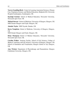 Yarrow Scantling-Birch Centre for Learning Anatomical Sciences, Primary
Care, Population Sciences and Medical Education, Mailpoint 845, University
Hospital Southampton, Southampton, UK
Kayleigh Scotcher School of Medical Education, Newcastle University,
Newcastle upon Tyne, UK
Michael Stewart School of Medicine, University of Glasgow, Glasgow, UK
NHS Greater Glasgow and Clyde, Glasgow, UK
Alasdair Taylor NHS Tayside, Dundee, UK
Kerra Templeton School of Medicine, University of Glasgow, Glasgow,
UK
NHS Greater Glasgow and Clyde, Glasgow, UK
Brian Thompson School of Medical Education, Newcastle University,
Newcastle upon Tyne, UK
Caroline Walker Anatomy Facility, School of Life Sciences, College of
Medical, Veterinary and Life Sciences, University of Glasgow, Glasgow, UK
School of Simulation and Visualisation, Glasgow School of Art, Glasgow,
UK
Amy Webster Department of Physiotherapy and Paramedicine, Glasgow
Caledonian University, Glasgow, UK
xvi Editor and Contributors
 