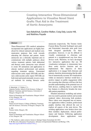 Creating Interactive Three-Dimensional
Applications to Visualise Novel Stent
Grafts That Aid in the Treatment
of Aortic Aneurysms
1
Sara Bakalchuk, Caroline Walker, Craig Daly, Louise Hill,
and Matthieu Poyade
Abstract
Three-Dimensional (3D) medical animations
incorporated into applications are highly ben-
eﬁcial for clinical outreach and medical com-
munication purposes that work towards
educating the clinician and patient. Aortic
aneurysms are a clinically important area to
communicate with multiple audiences about
various treatment options; both abdominal
and thoracic aortic aneurysms were selected
to create 3D animations and applications to
educate medical professionals and patients
regarding treatment options. Fenestrated
endovascular aortic repair (FEVAR) and tho-
racic endovascular aortic repair (TEVAR) are
both tried and tested minimally invasive surgi-
cal methods for treating thoracic aortic
aneurysms respectively. The Terumo Aortic
Custom Relay Proximal Scalloped stent graft
and Fenestrated Anaconda stent graft were
both designed speciﬁcally for these
procedures; however, it can be difﬁcult to
visually communicate to clinicians and
patients in a straightforward way how these
devices work. Therefore, we have developed
two interactive applications that use 3D
visualisation techniques to demonstrate how
these aortic devices function and are
implemented. The objective of these
applications is to engage both clinicians and
patients, therefore demonstrating that the addi-
tion of anatomically accurate 3D visualisations
within an interactive interface would have a
positive impact on public engagement while
also ensuring that clinicians will have the best
possible understanding of the potential uses of
both devices, enabling them to exploit their
key features to effectively broaden the treat-
able patient population.
Detailed anatomical modelling and anima-
tion was used to generate realistic and accurate
rendered videos showcasing both products.
These videos were integrated into an interac-
tive application within a modern, professional
graphic interface that allowed the user to
explore all aspects of the stent device. The
resulting applications were broken down into
three modules: deployment, clinical perfor-
mance and features. Following application
development, these applications were
S. Bakalchuk · C. Walker (*)
Anatomy Facility, School of Life Sciences, College of
Medical, Veterinary and Life Sciences, University of
Glasgow, Glasgow, UK
School of Simulation and Visualisation, Glasgow School
of Art, Glasgow, UK
e-mail: cmw93@cam.ac.uk
C. Daly
School of Life Sciences, College of Medical, Veterinary
and Life Sciences, University of Glasgow, Glasgow, UK
L. Hill
Terumo Aortic, Glasgow, UK
M. Poyade
School of Simulation and Visualisation, Glasgow School
of Art, Glasgow, UK
# The Author(s), under exclusive license to Springer Nature Switzerland AG 2022
P. M. Rea (ed.), Biomedical Visualisation, Advances in Experimental Medicine and Biology 1356,
https://doi.org/10.1007/978-3-030-87779-8_1
1
 