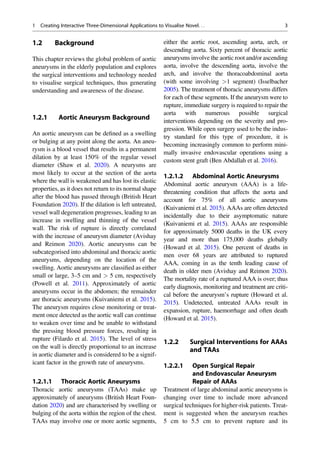 1.2 Background
This chapter reviews the global problem of aortic
aneurysms in the elderly population and explores
the surgical interventions and technology needed
to visualise surgical techniques, thus generating
understanding and awareness of the disease.
1.2.1 Aortic Aneurysm Background
An aortic aneurysm can be deﬁned as a swelling
or bulging at any point along the aorta. An aneu-
rysm is a blood vessel that results in a permanent
dilation by at least 150% of the regular vessel
diameter (Shaw et al. 2020). A neurysms are
most likely to occur at the section of the aorta
where the wall is weakened and has lost its elastic
properties, as it does not return to its normal shape
after the blood has passed through (British Heart
Foundation 2020). If the dilation is left untreated,
vessel wall degeneration progresses, leading to an
increase in swelling and thinning of the vessel
wall. The risk of rupture is directly correlated
with the increase of aneurysm diameter (Avishay
and Reimon 2020). Aortic aneurysms can be
subcategorised into abdominal and thoracic aortic
aneurysms, depending on the location of the
swelling. Aortic aneurysms are classiﬁed as either
small or large, 3–5 cm and > 5 cm, respectively
(Powell et al. 2011). Approximately of aortic
aneurysms occur in the abdomen; the remainder
are thoracic aneurysms (Kuivaniemi et al. 2015).
The aneurysm requires close monitoring or treat-
ment once detected as the aortic wall can continue
to weaken over time and be unable to withstand
the pressing blood pressure forces, resulting in
rupture (Filardo et al. 2015). The level of stress
on the wall is directly proportional to an increase
in aortic diameter and is considered to be a signif-
icant factor in the growth rate of aneurysms.
1.2.1.1 Thoracic Aortic Aneurysms
Thoracic aortic aneurysms (TAAs) make up
approximately of aneurysms (British Heart Foun-
dation 2020) and are characterised by swelling or
bulging of the aorta within the region of the chest.
TAAs may involve one or more aortic segments,
either the aortic root, ascending aorta, arch, or
descending aorta. Sixty percent of thoracic aortic
aneurysms involve the aortic root and/or ascending
aorta, involve the descending aorta, involve the
arch, and involve the thoracoabdominal aorta
(with some involving >1 segment) (Isselbacher
2005). The treatment of thoracic aneurysms differs
for each of these segments. If the aneurysm were to
rupture, immediate surgery is required to repair the
aorta with numerous possible surgical
interventions depending on the severity and pro-
gression. While open surgery used to be the indus-
try standard for this type of procedure, it is
becoming increasingly common to perform mini-
mally invasive endovascular operations using a
custom stent graft (Ben Abdallah et al. 2016).
1.2.1.2 Abdominal Aortic Aneurysms
Abdominal aortic aneurysm (AAA) is a life-
threatening condition that affects the aorta and
account for 75% of all aortic aneurysms
(Kuivaniemi et al. 2015). AAAs are often detected
incidentally due to their asymptomatic nature
(Kuivaniemi et al. 2015). AAAs are responsible
for approximately 5000 deaths in the UK every
year and more than 175,000 deaths globally
(Howard et al. 2015). One percent of deaths in
men over 68 years are attributed to ruptured
AAA, coming in as the tenth leading cause of
death in older men (Avishay and Reimon 2020).
The mortality rate of a ruptured AAA is over; thus
early diagnosis, monitoring and treatment are criti-
cal before the aneurysm’s rupture (Howard et al.
2015). Undetected, untreated AAAs result in
expansion, rupture, haemorrhage and often death
(Howard et al. 2015).
1.2.2 Surgical Interventions for AAAs
and TAAs
1.2.2.1 Open Surgical Repair
and Endovascular Aneurysm
Repair of AAAs
Treatment of large abdominal aortic aneurysms is
changing over time to include more advanced
surgical techniques for higher-risk patients. Treat-
ment is suggested when the aneurysm reaches
5 cm to 5.5 cm to prevent rupture and its
1 Creating Interactive Three-Dimensional Applications to Visualise Novel. . . 3
 